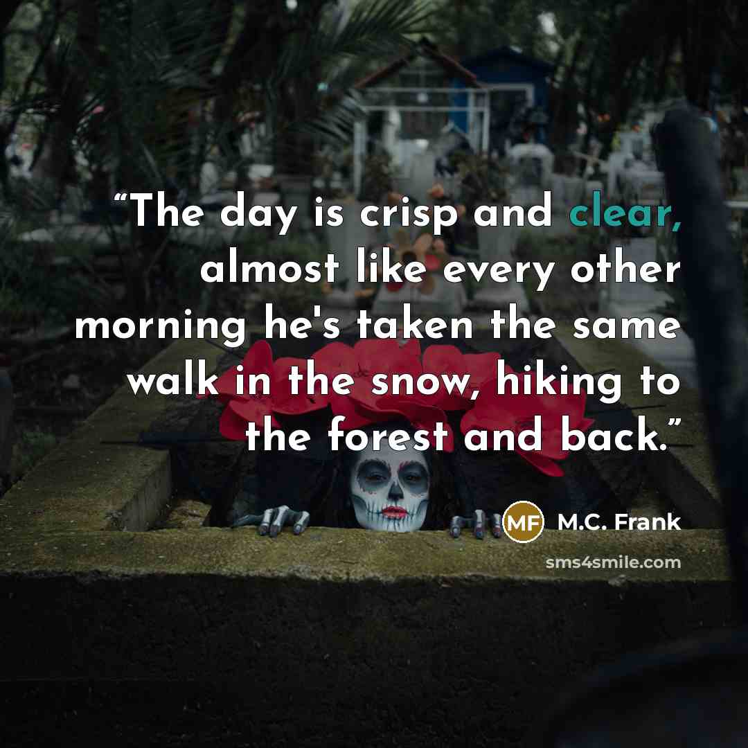 “The day is crisp and clear, almost like every other morning he's taken the same walk in the snow, hiking to the forest and back.” quote by M.C. Frank