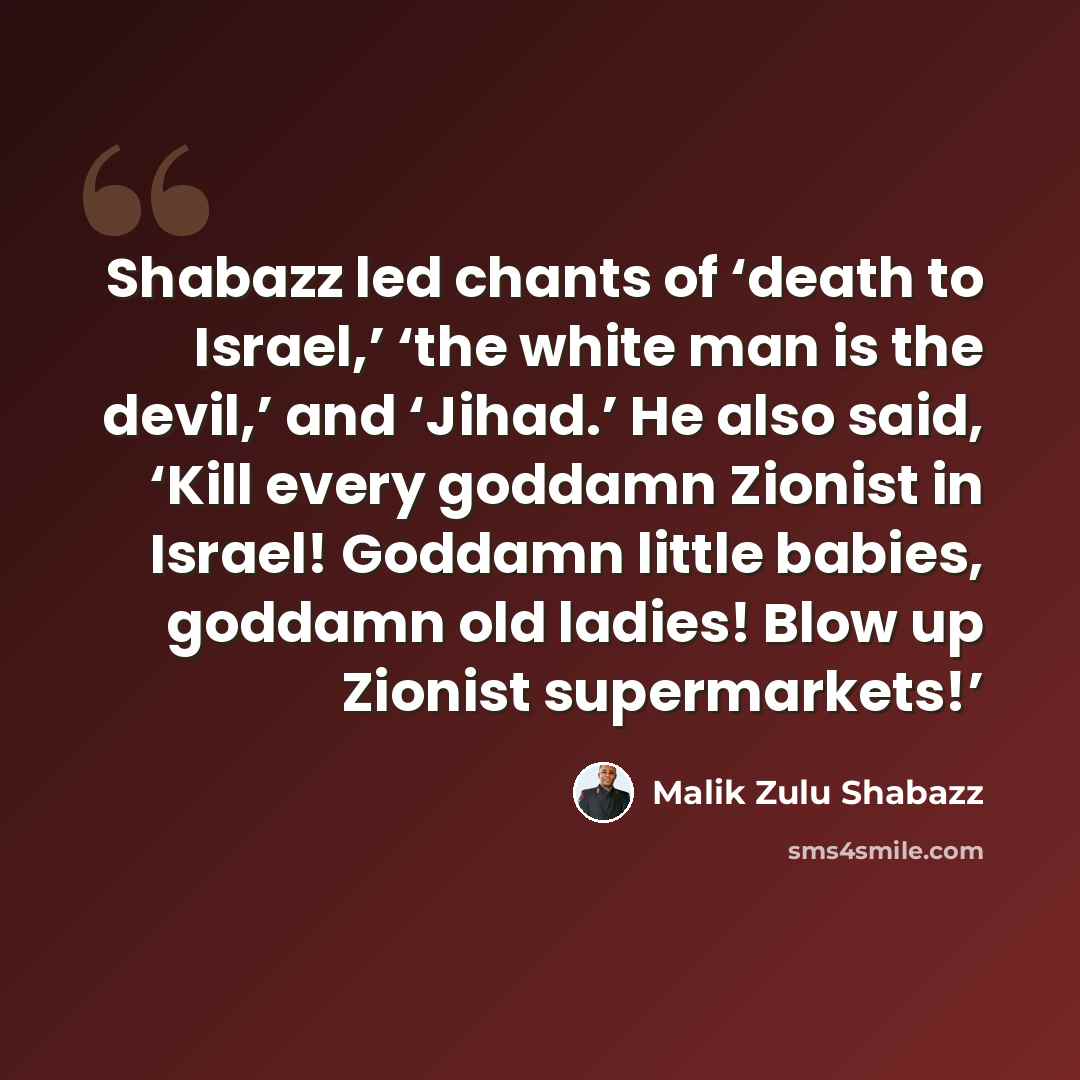 “Shabazz led chants of ‘death to Israel,’ ‘the white man is the devil,’ and ‘Jihad.’ He also said, ‘Kill every goddamn Zionist in Israel! Goddamn little babies, goddamn old ladies! Blow up Zionist supermarkets!’” quote by Malik Zulu Shabazz