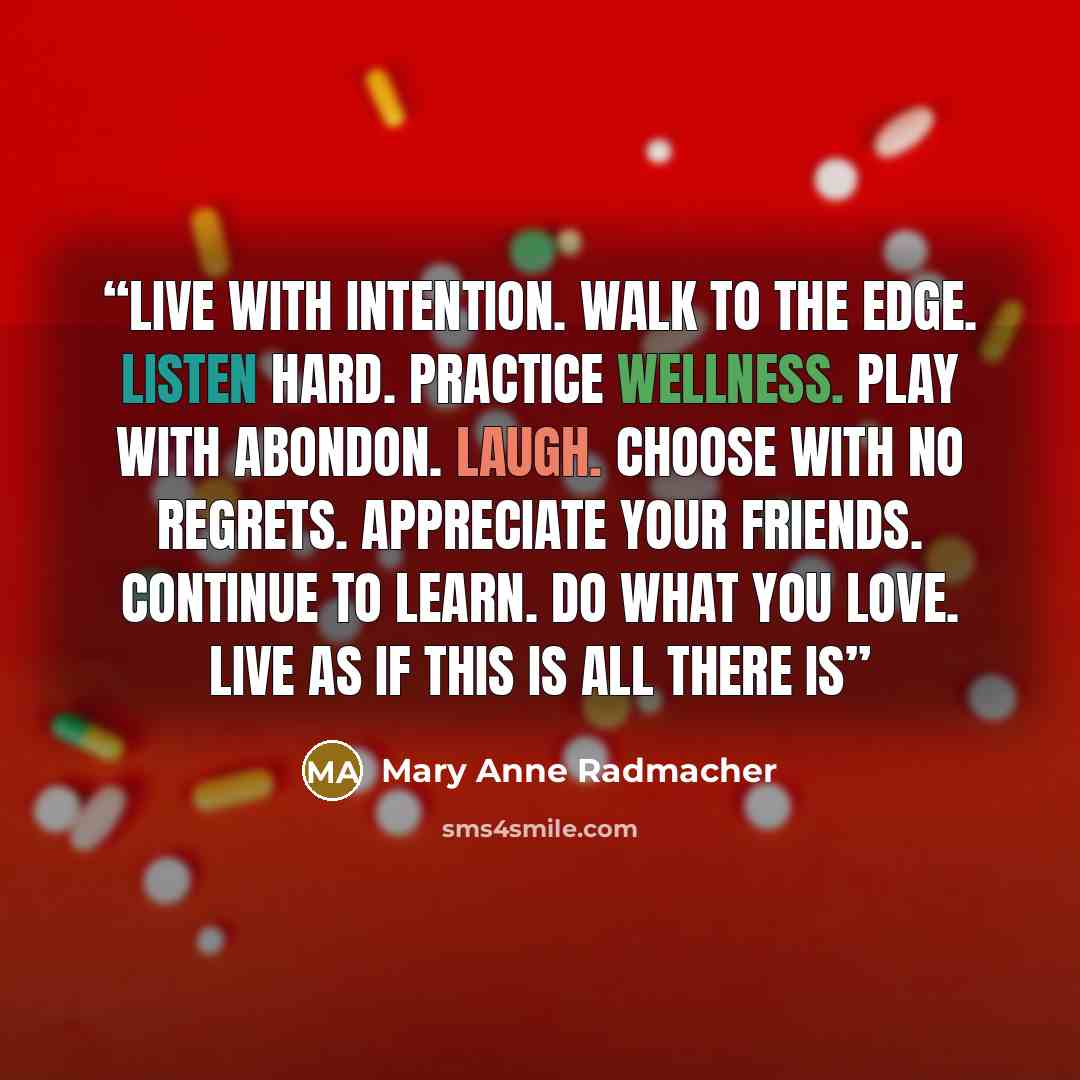“‎Live with intention. Walk to the edge. Listen Hard. Practice wellness. PLay with abondon. Laugh. Choose with no regrets. Appreciate your friends. Continue to learn. Do what you love. Live as if this is all there is” quote by Mary Anne Radmacher
