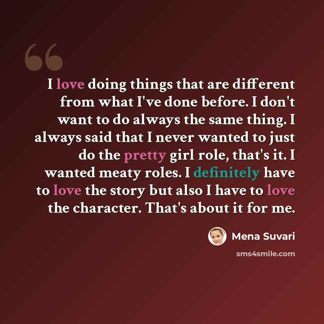 “I love doing things that are different from what I've done before. I don't want to do always the same thing. I always said that I never wanted to just do the pretty girl role, that's it. I wanted meaty roles. I definitely have to love the story but also I have to love the character. That's about…” quote by Mena Suvari