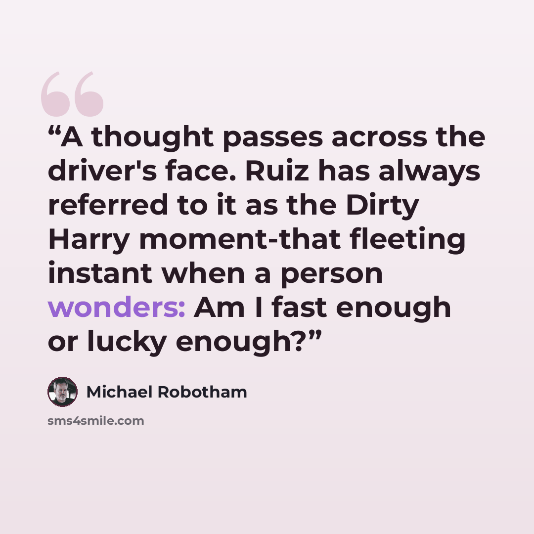 “A thought passes across the driver's face. Ruiz has always referred to it as the Dirty Harry moment-that fleeting instant when a person wonders: Am I fast enough or lucky enough?” quote by Michael Robotham