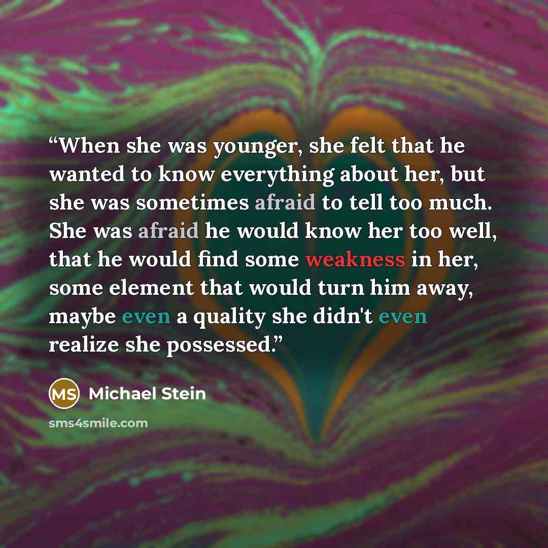 “When she was younger, she felt that he wanted to know everything about her, but she was sometimes afraid to tell too much. She was afraid he would know her too well, that he would find some weakness in her, some element that would turn him away, maybe even a quality she didn't even realize she…” quote by Michael Stein