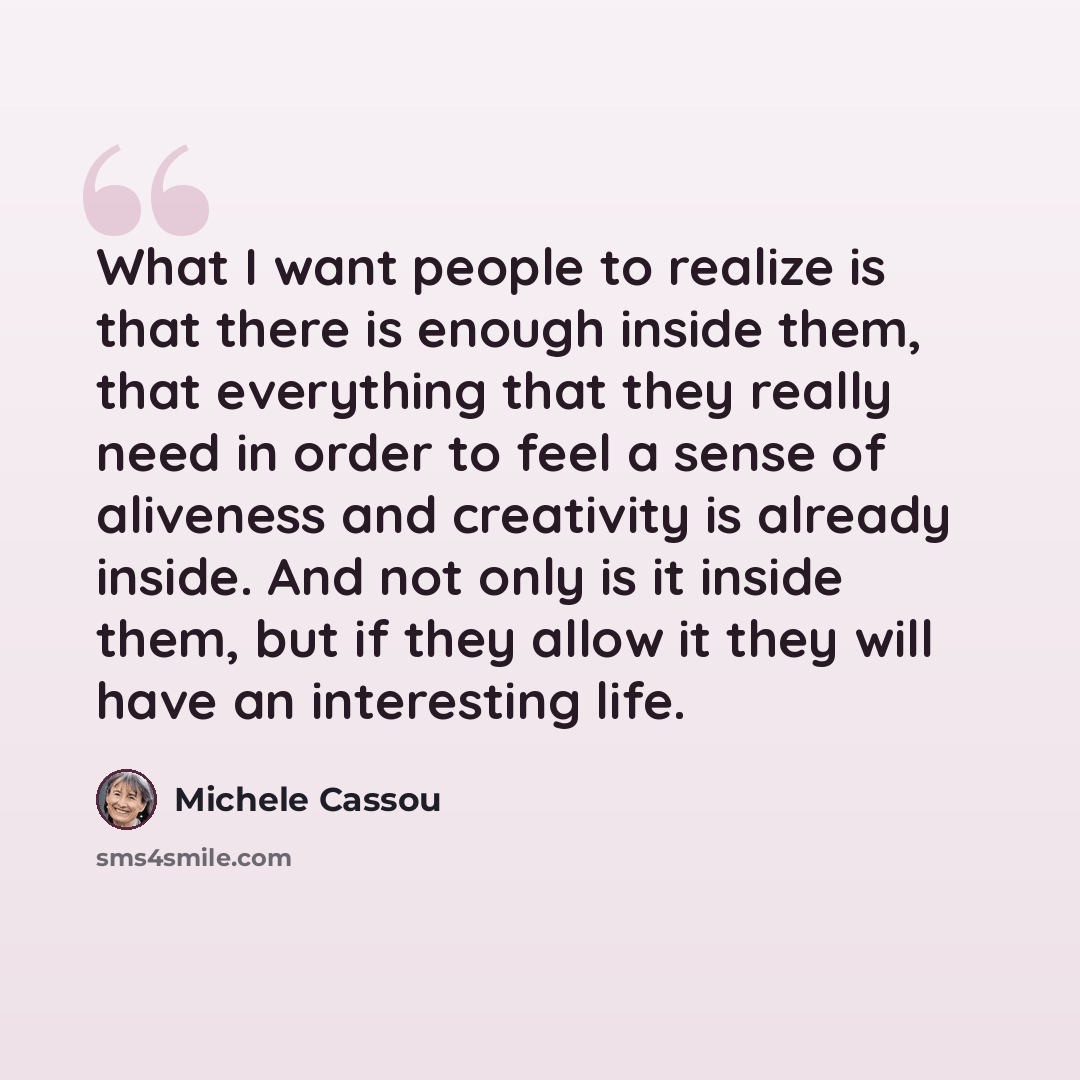 “What I want people to realize is that there is enough inside them, that everything that they really need in order to feel a sense of aliveness and creativity is already inside. And not only is it inside them, but if they allow it they will have an interesting life.” quote by Michele Cassou