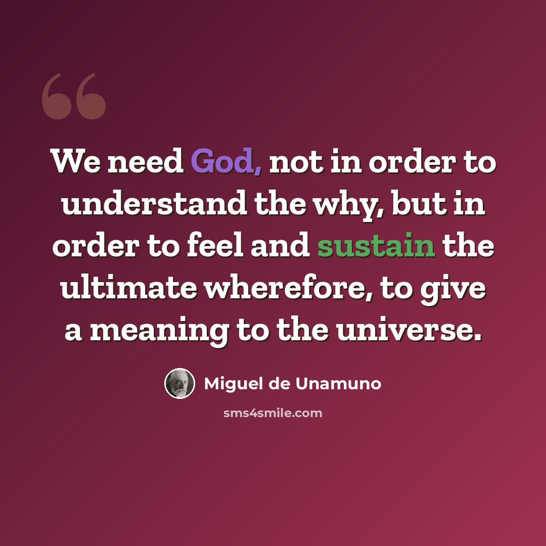 “We need God, not in order to understand the why, but in order to feel and sustain the ultimate wherefore, to give a meaning to the universe.” quote by Miguel de Unamuno
