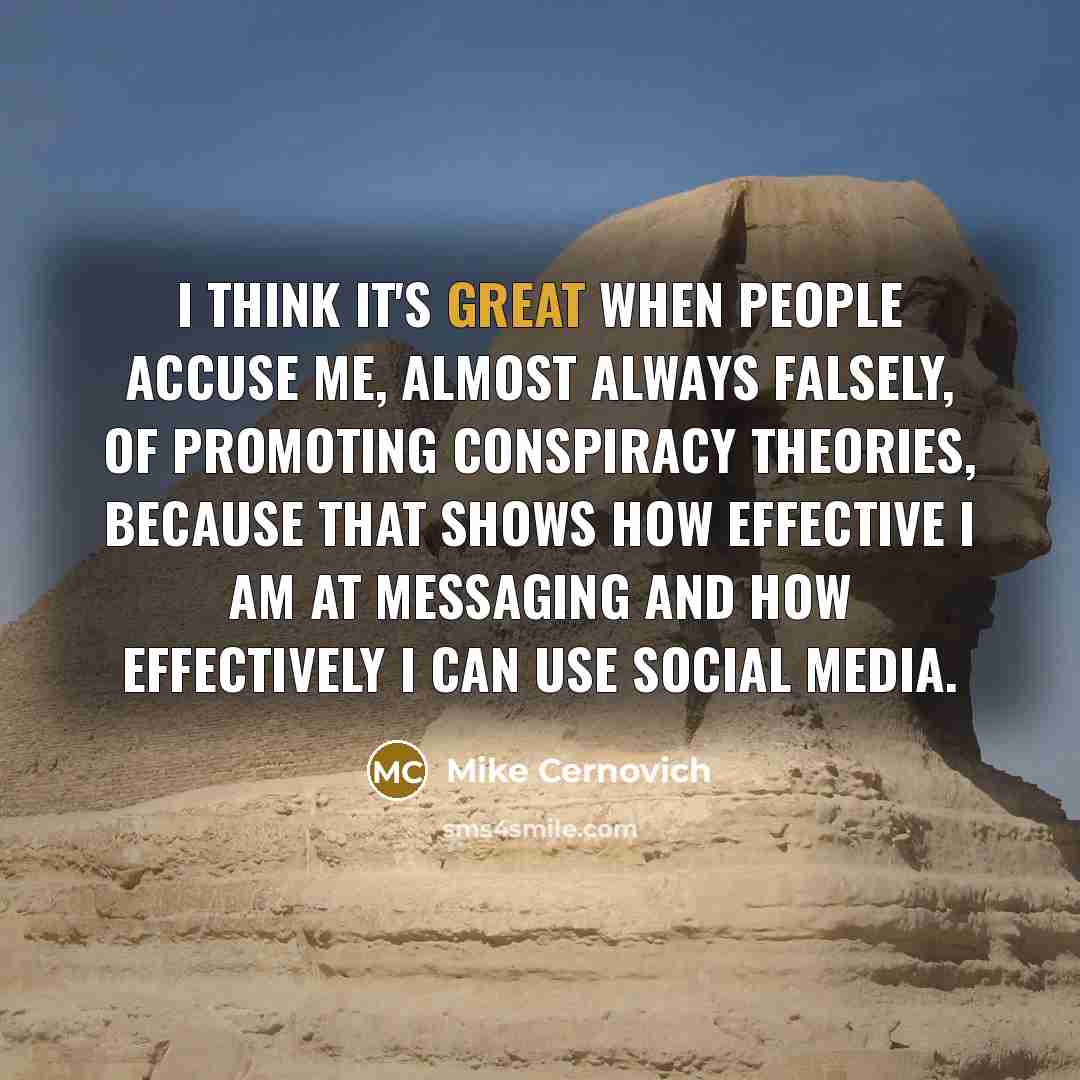 “I think it's great when people accuse me, almost always falsely, of promoting conspiracy theories, because that shows how effective I am at messaging and how effectively I can use social media.” quote by Mike Cernovich