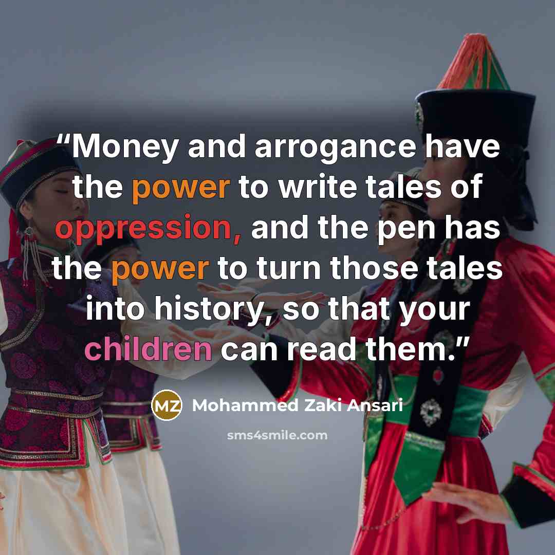 “Money and arrogance have the power to write tales of oppression, and the pen has the power to turn those tales into history, so that your children can read them.” quote by Mohammed Zaki Ansari