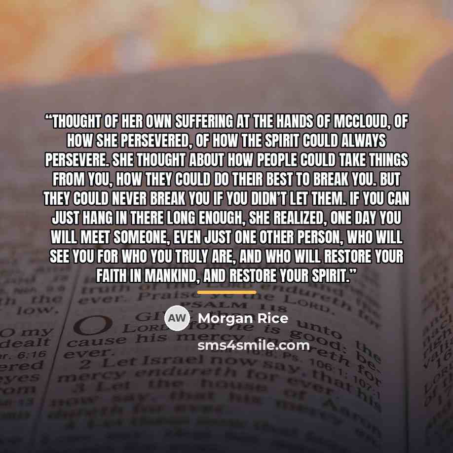 “thought of her own suffering at the hands of McCloud, of how she persevered, of how the spirit could always persevere. She thought about how people could take things from you, how they could do their best to break you. But they could never break you if you didn’t let them. If you can just hang in…” quote by Morgan Rice