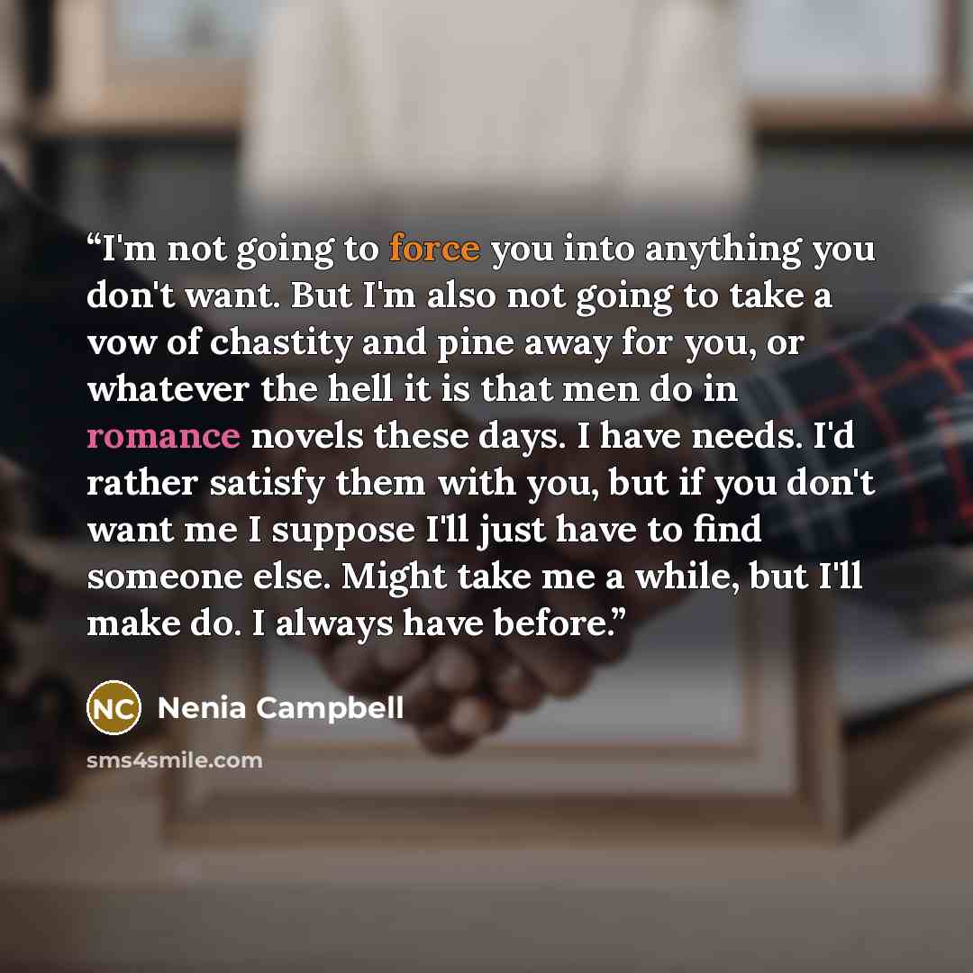 “I'm not going to force you into anything you don't want. But I'm also not going to take a vow of chastity and pine away for you, or whatever the hell it is that men do in romance novels these days. I have needs. I'd rather satisfy them with you, but if you don't want me I suppose I'll just have to…” quote by Nenia Campbell