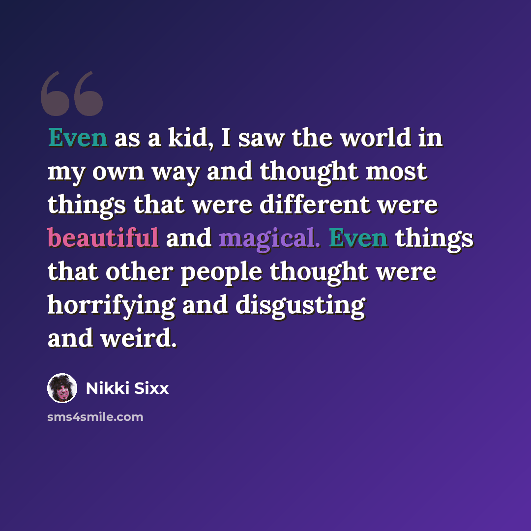 “Even as a kid, I saw the world in my own way and thought most things that were different were beautiful and magical. Even things that other people thought were horrifying and disgusting and weird.” quote by Nikki Sixx
