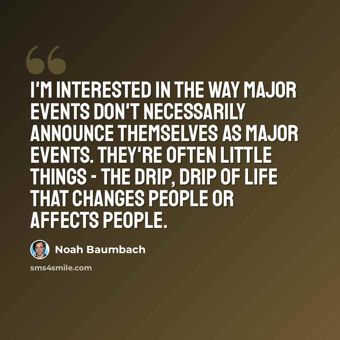 “I'm interested in the way major events don't necessarily announce themselves as major events. They're often little things - the drip, drip of life that changes people or affects people.” quote by Noah Baumbach