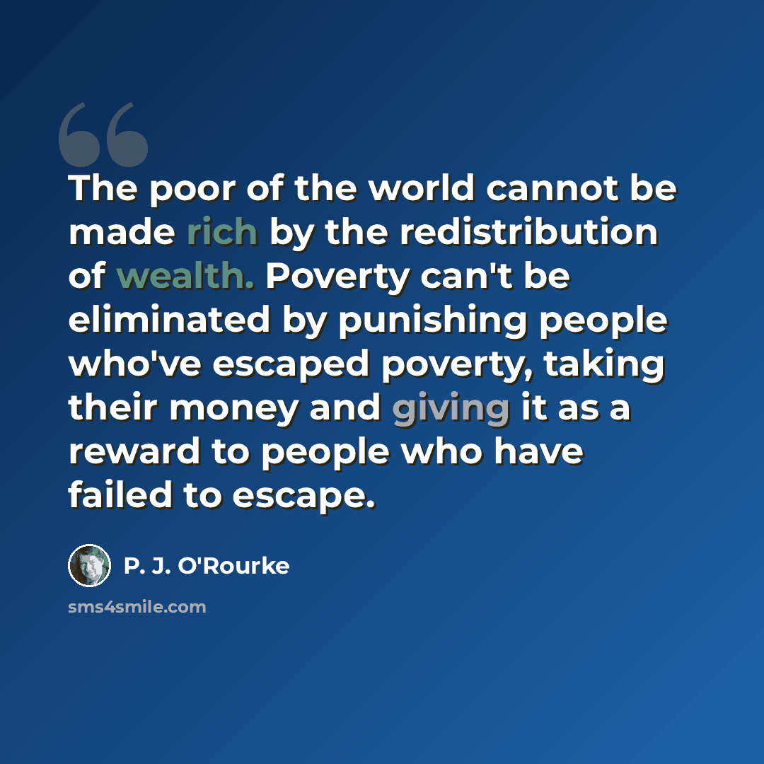 “The poor of the world cannot be made rich by the redistribution of wealth. Poverty can't be eliminated by punishing people who've escaped poverty, taking their money and giving it as a reward to people who have failed to escape.” quote by P. J. O'Rourke