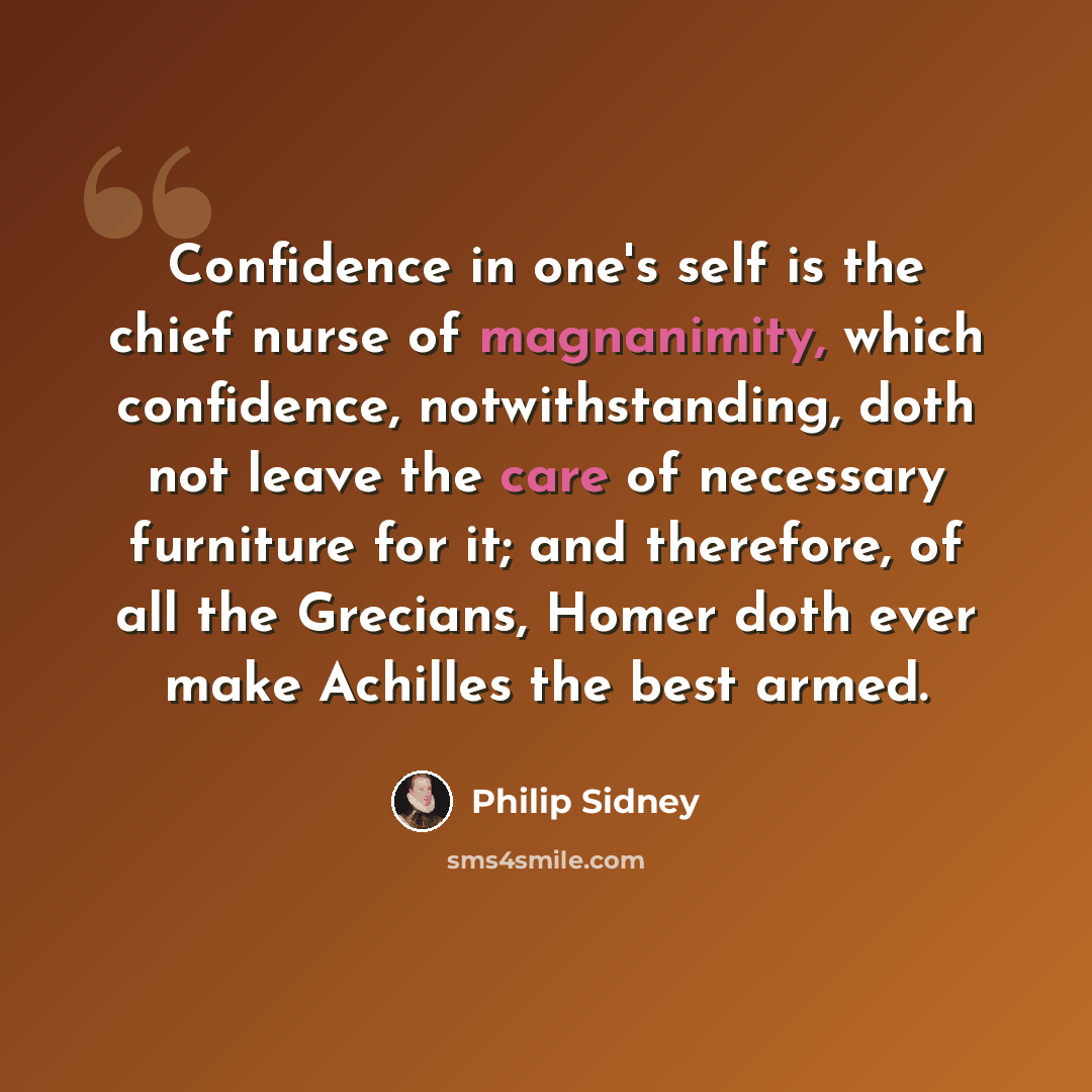 “Confidence in one's self is the chief nurse of magnanimity, which confidence, notwithstanding, doth not leave the care of necessary furniture for it; and therefore, of all the Grecians, Homer doth ever make Achilles the best armed.” quote by Philip Sidney