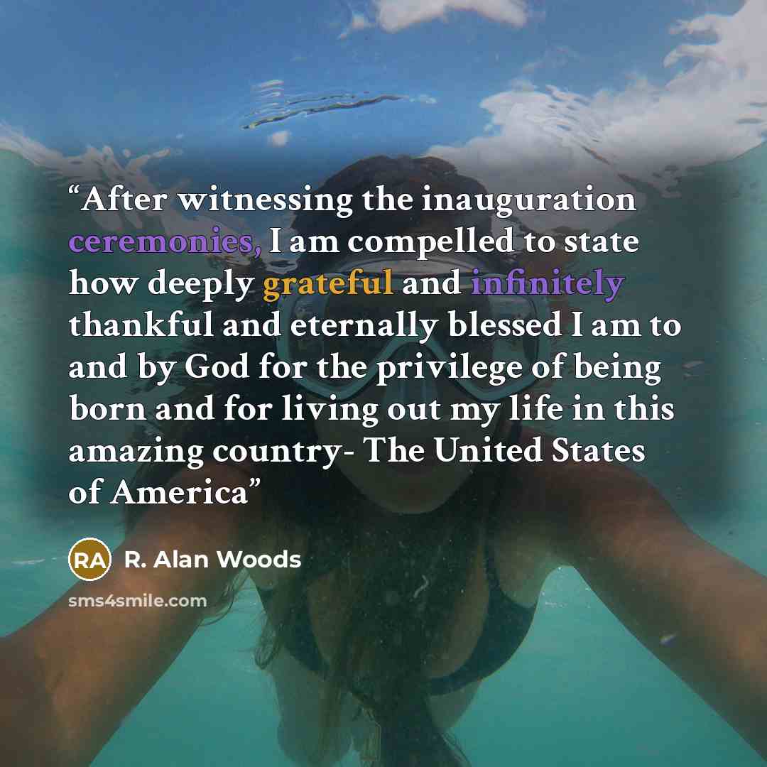“After witnessing the inauguration ceremonies, I am compelled to state how deeply grateful and infinitely thankful and eternally blessed I am to and by God for the privilege of being born and for living out my life in this amazing country- The United States of America” quote by R. Alan Woods