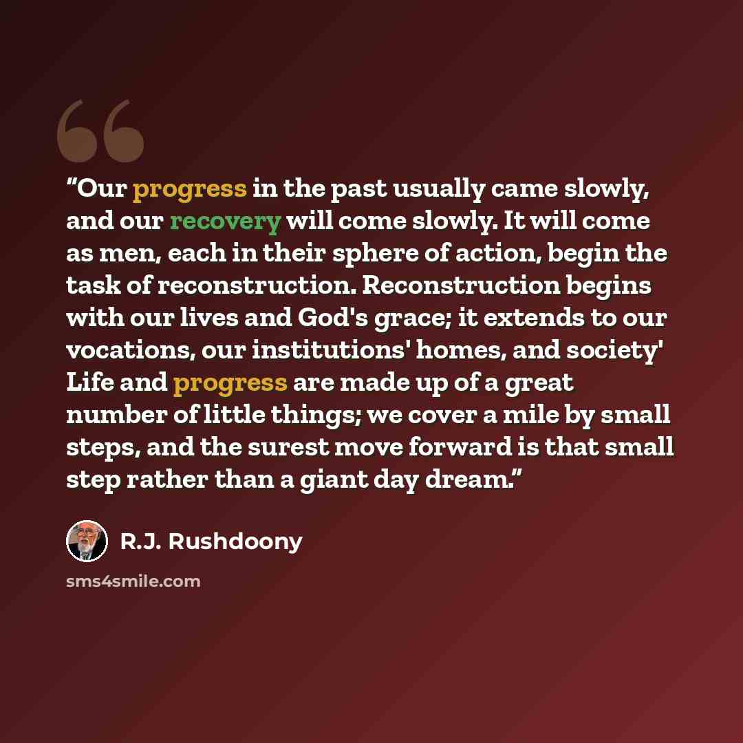 “Our progress in the past usually came slowly, and our recovery will come slowly. It will come as men, each in their sphere of action, begin the task of reconstruction. Reconstruction begins with our lives and God's grace; it extends to our vocations, our institutions' homes, and society' Life and…” quote by R.J. Rushdoony
