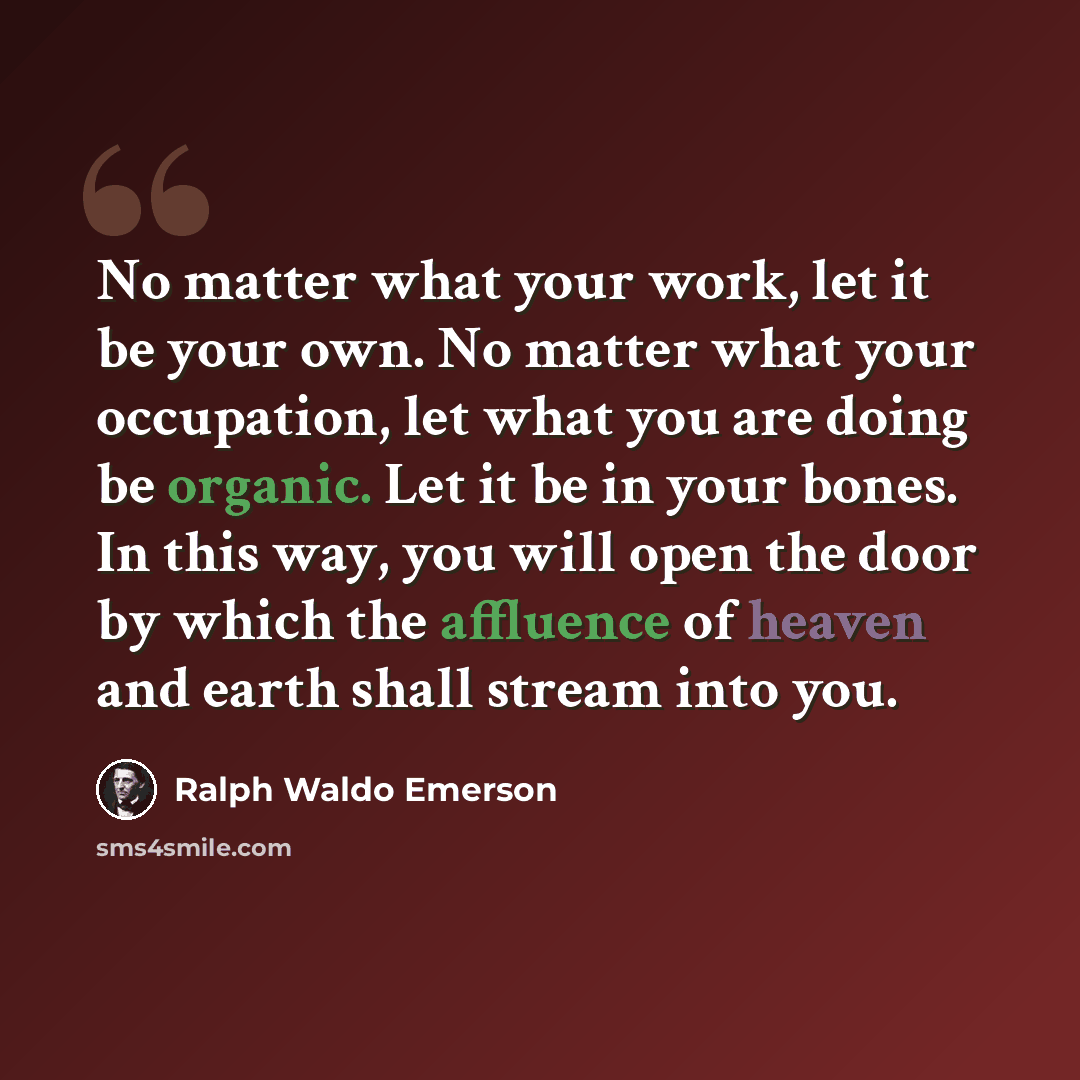 “No matter what your work, let it be your own. No matter what your occupation, let what you are doing be organic. Let it be in your bones. In this way, you will open the door by which the affluence of heaven and earth shall stream into you.” quote by Ralph Waldo Emerson