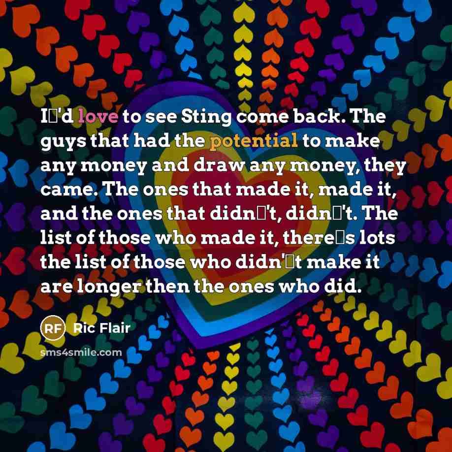 “I'd love to see Sting come back. The guys that had the potential to make any money and draw any money, they came. The ones that made it, made it, and the ones that didn't, didn't. The list of those who made it, theres lots the list of those who didn't make it are longer then the ones who did.” quote by Ric Flair