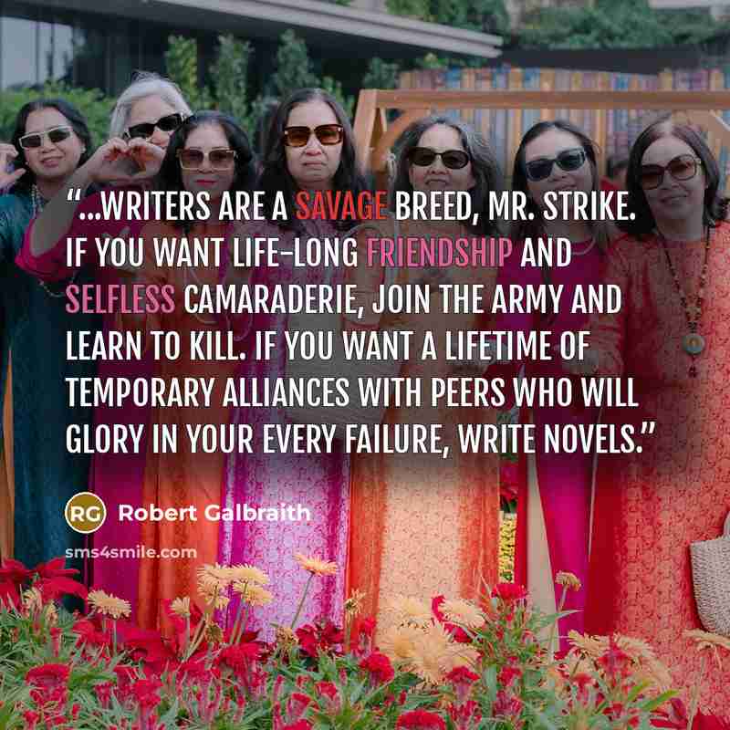 “...writers are a savage breed, Mr. Strike. If you want life-long friendship and selfless camaraderie, join the army and learn to kill. If you want a lifetime of temporary alliances with peers who will glory in your every failure, write novels.” quote by Robert Galbraith