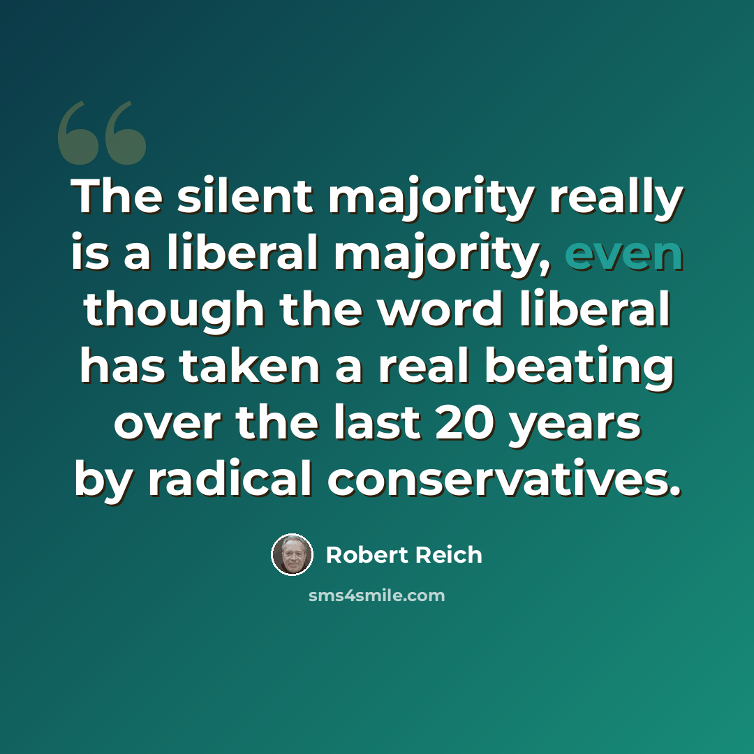 “The silent majority really is a liberal majority, even though the word liberal has taken a real beating over the last 20 years by radical conservatives.” quote by Robert Reich