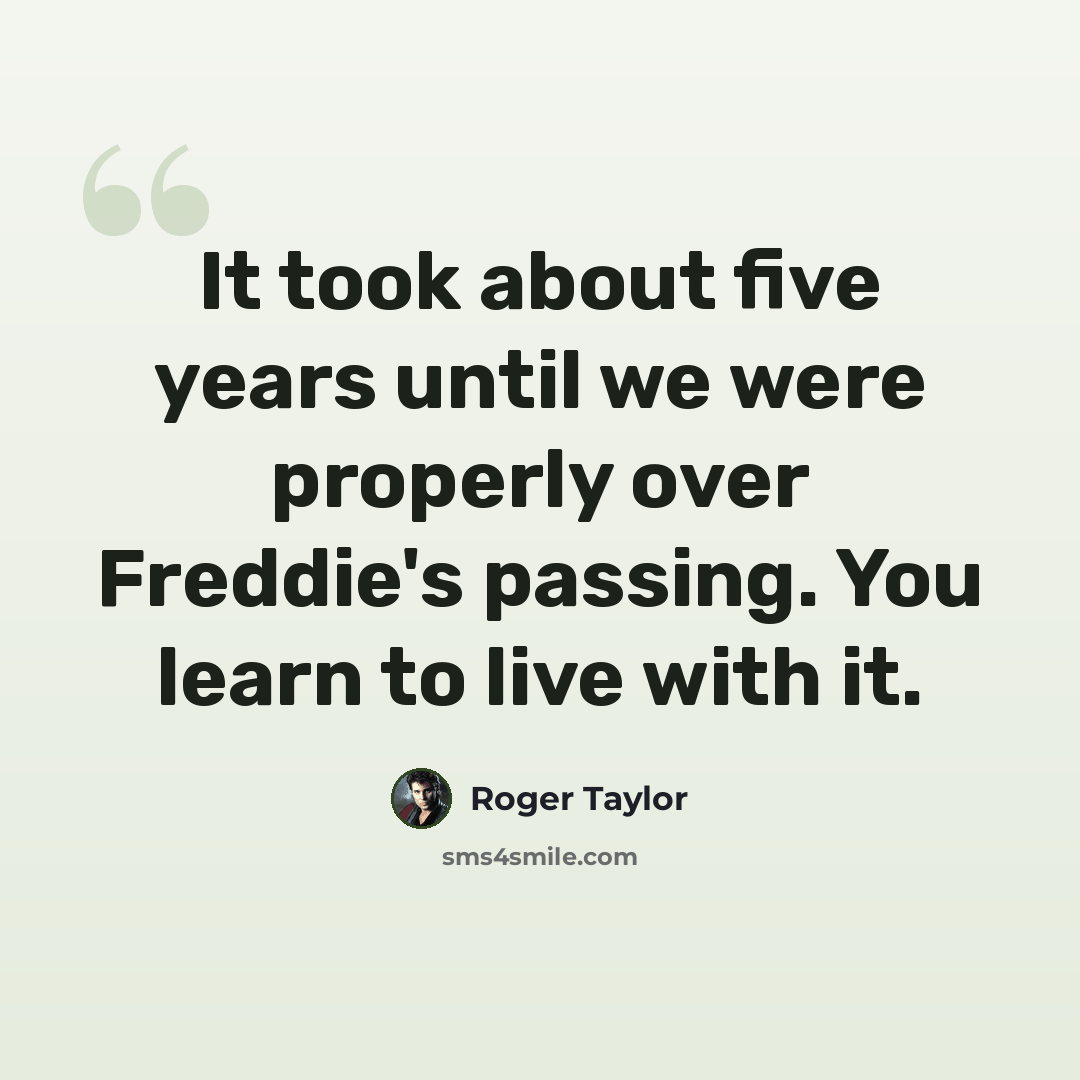 “It took about five years until we were properly over Freddie's passing. You learn to live with it.” quote by Roger Taylor