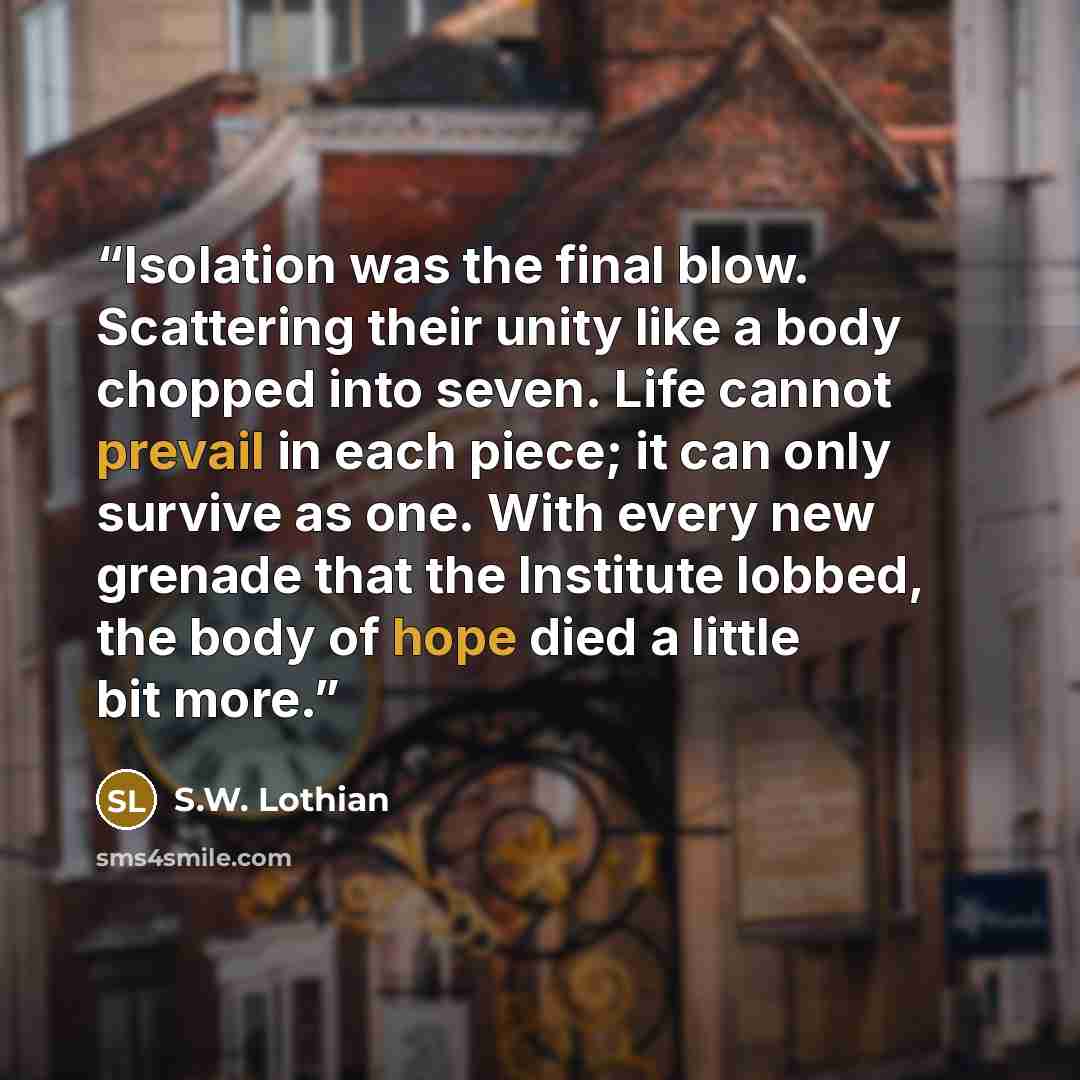 “Isolation was the final blow. Scattering their unity like a body chopped into seven. Life cannot prevail in each piece; it can only survive as one. With every new grenade that the Institute lobbed, the body of hope died a little bit more.” quote by S.W. Lothian