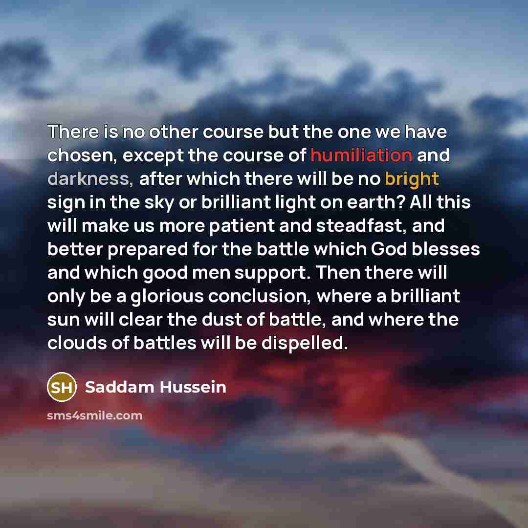 “There is no other course but the one we have chosen, except the course of humiliation and darkness, after which there will be no bright sign in the sky or brilliant light on earth? All this will make us more patient and steadfast, and better prepared for the battle which God blesses and which good…” quote by Saddam Hussein