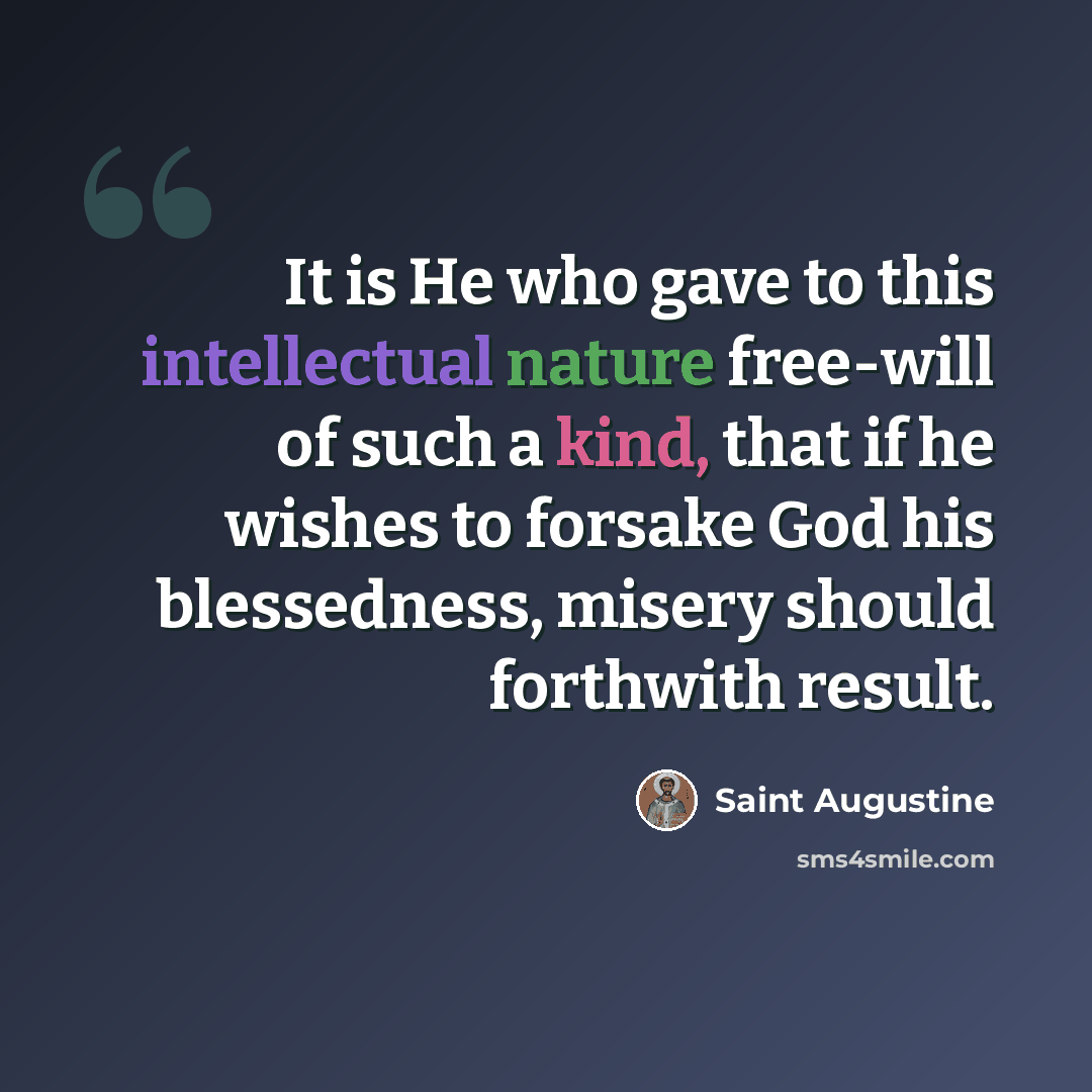 “It is He who gave to this intellectual nature free-will of such a kind, that if he wishes to forsake God his blessedness, misery should forthwith result.” quote by Saint Augustine