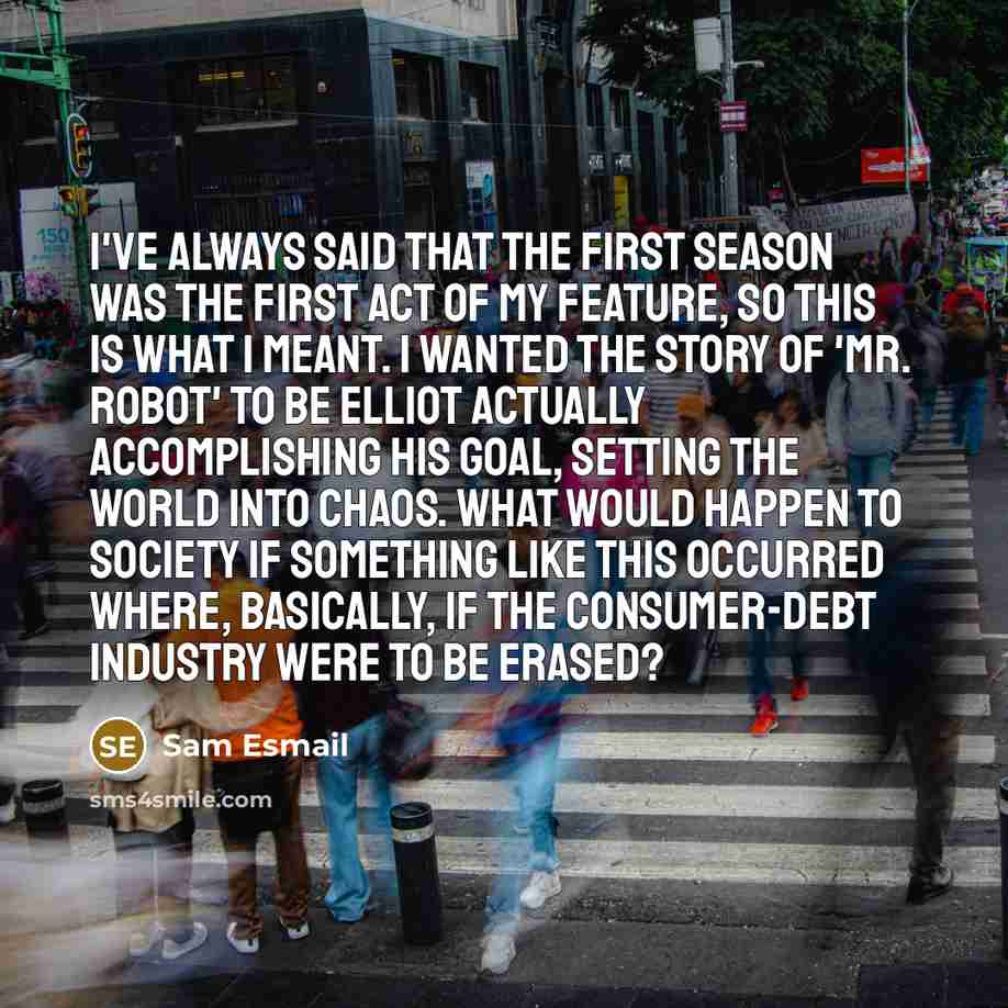 “I've always said that the first season was the first act of my feature, so this is what I meant. I wanted the story of 'Mr. Robot' to be Elliot actually accomplishing his goal, setting the world into chaos. What would happen to society if something like this occurred where, basically, if the…” quote by Sam Esmail