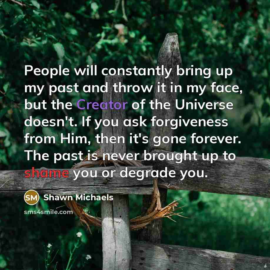 “People will constantly bring up my past and throw it in my face, but the Creator of the Universe doesn't. If you ask forgiveness from Him, then it's gone forever. The past is never brought up to shame you or degrade you.” quote by Shawn Michaels