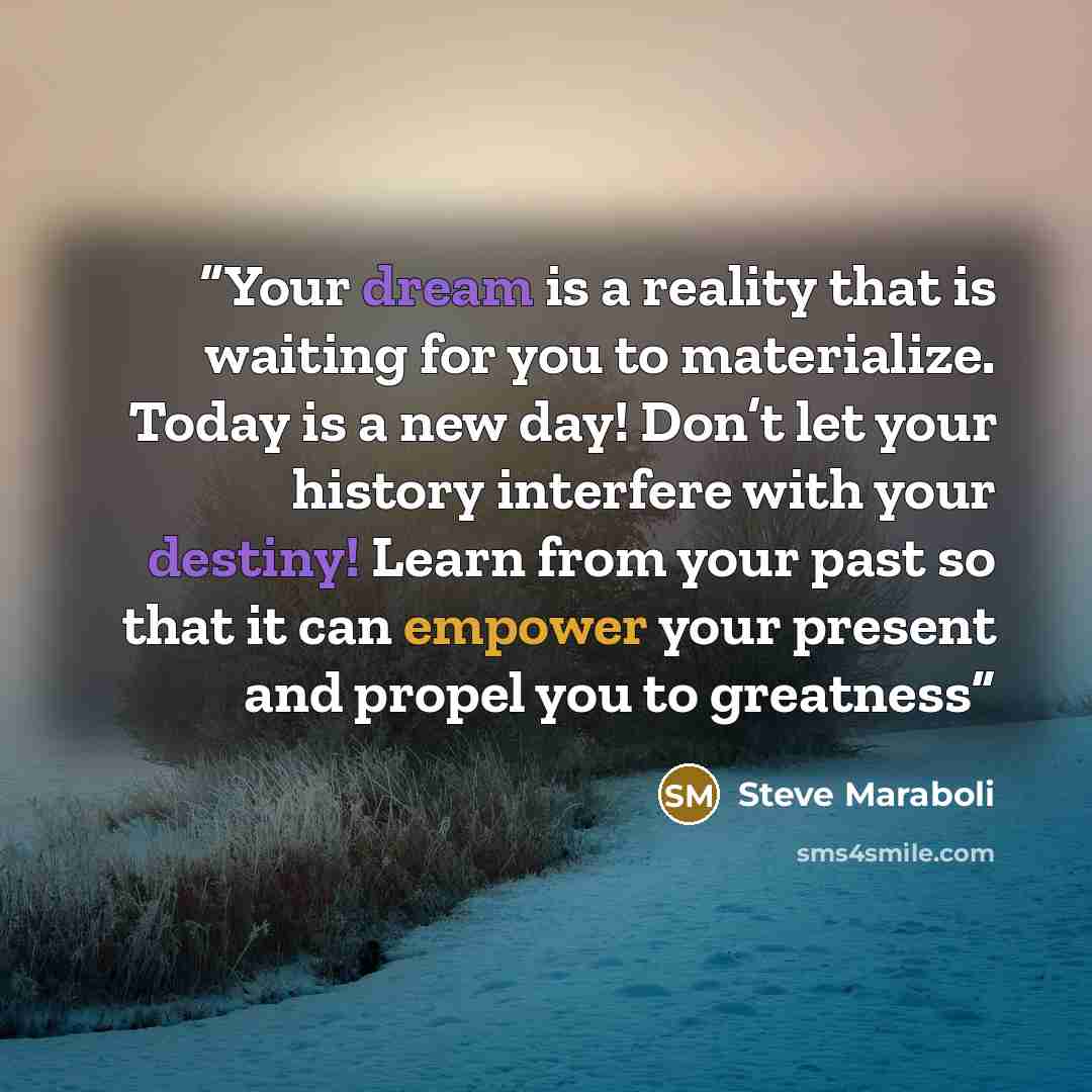 “Your dream is a reality that is waiting for you to materialize. Today is a new day! Don’t let your history interfere with your destiny! Learn from your past so that it can empower your present and propel you to greatness” quote by Steve Maraboli
