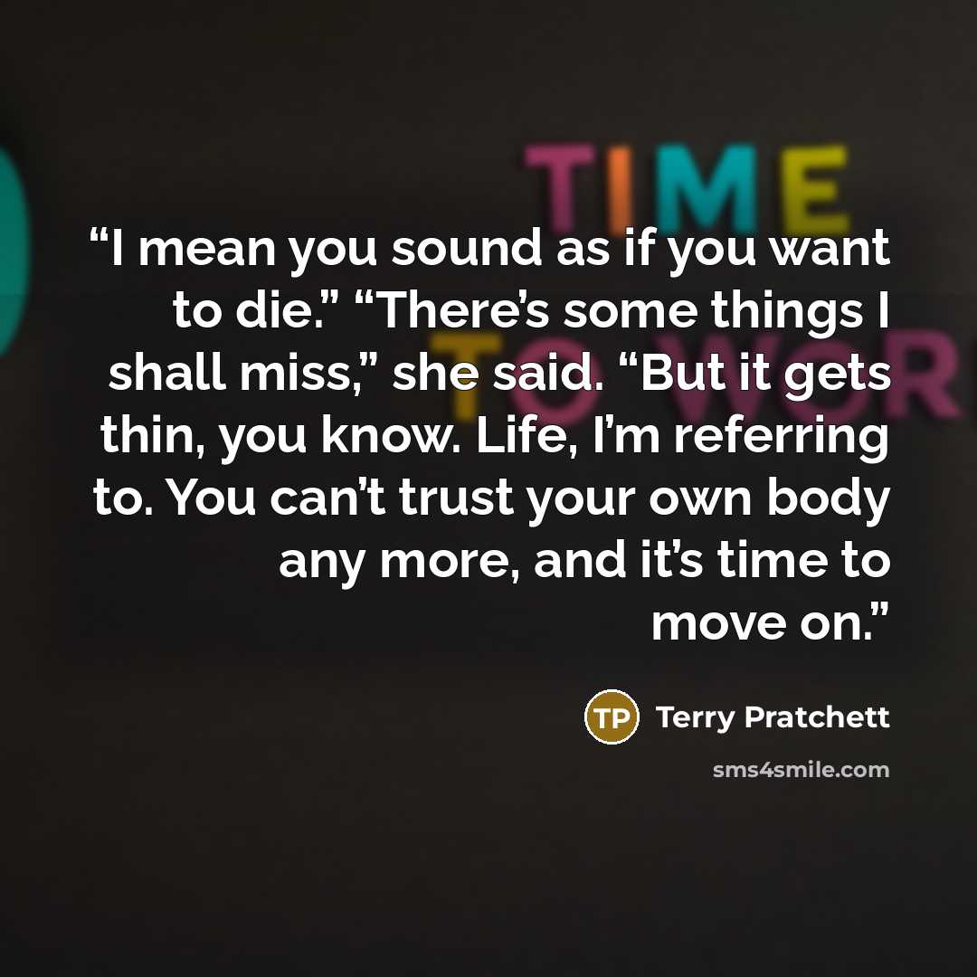 “I mean you sound as if you want to die.” “There’s some things I shall miss,” she said. “But it gets thin, you know. Life, I’m referring to. You can’t trust your own body any more, and it’s time to move on.” quote by Terry Pratchett