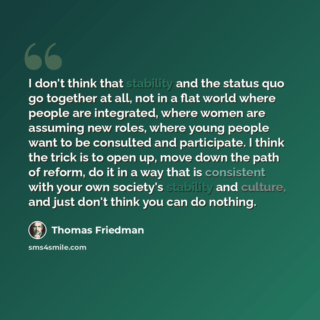 “I don't think that stability and the status quo go together at all, not in a flat world where people are integrated, where women are assuming new roles, where young people want to be consulted and participate. I think the trick is to open up, move down the path of reform, do it in a way that is…” quote by Thomas Friedman
