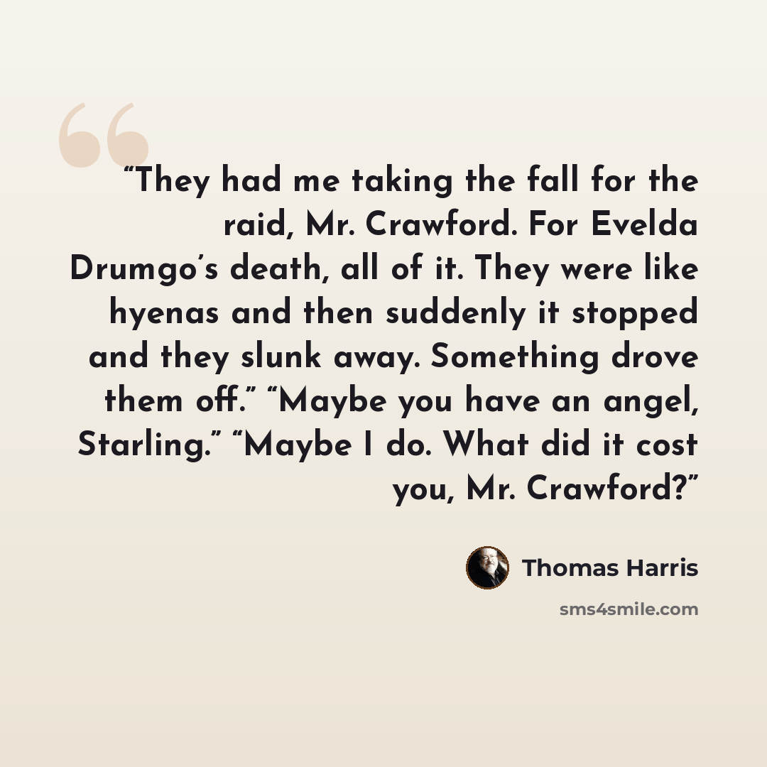 “They had me taking the fall for the raid, Mr. Crawford. For Evelda Drumgo’s death, all of it. They were like hyenas and then suddenly it stopped and they slunk away. Something drove them off.” “Maybe you have an angel, Starling.” “Maybe I do. What did it cost you, Mr. Crawford?” quote by Thomas Harris