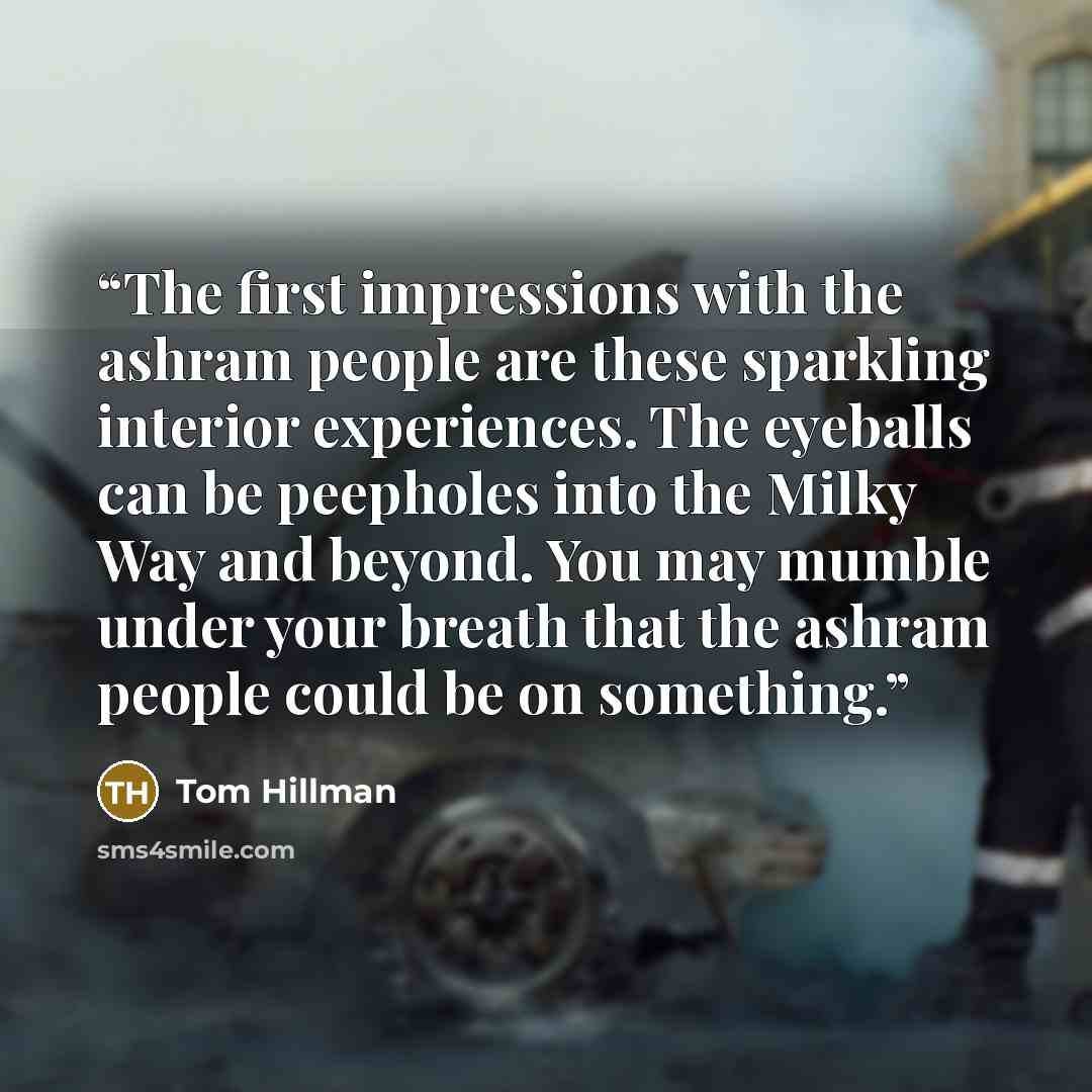 “The first impressions with the ashram people are these sparkling interior experiences. The eyeballs can be peepholes into the Milky Way and beyond. You may mumble under your breath that the ashram people could be on something.” quote by Tom Hillman