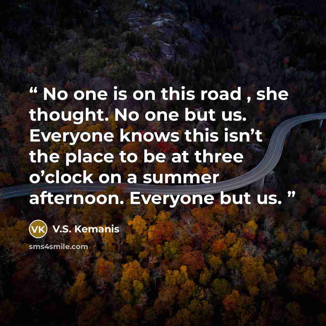 “No one is on this road , she thought. No one but us. Everyone knows this isn’t the place to be at three o’clock on a summer afternoon. Everyone but us.” quote by V.S. Kemanis