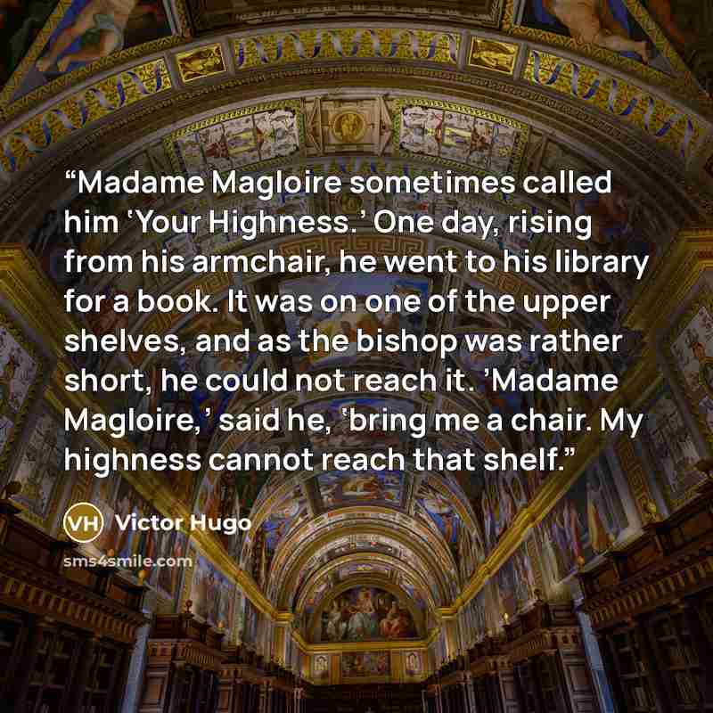 “Madame Magloire sometimes called him ‘Your Highness.’ One day, rising from his armchair, he went to his library for a book. It was on one of the upper shelves, and as the bishop was rather short, he could not reach it. ’Madame Magloire,’ said he, ‘bring me a chair. My highness cannot reach that…” quote by Victor Hugo