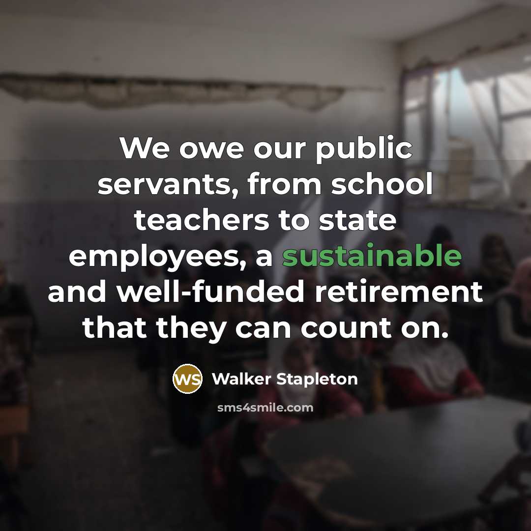 “We owe our public servants, from school teachers to state employees, a sustainable and well-funded retirement that they can count on.” quote by Walker Stapleton