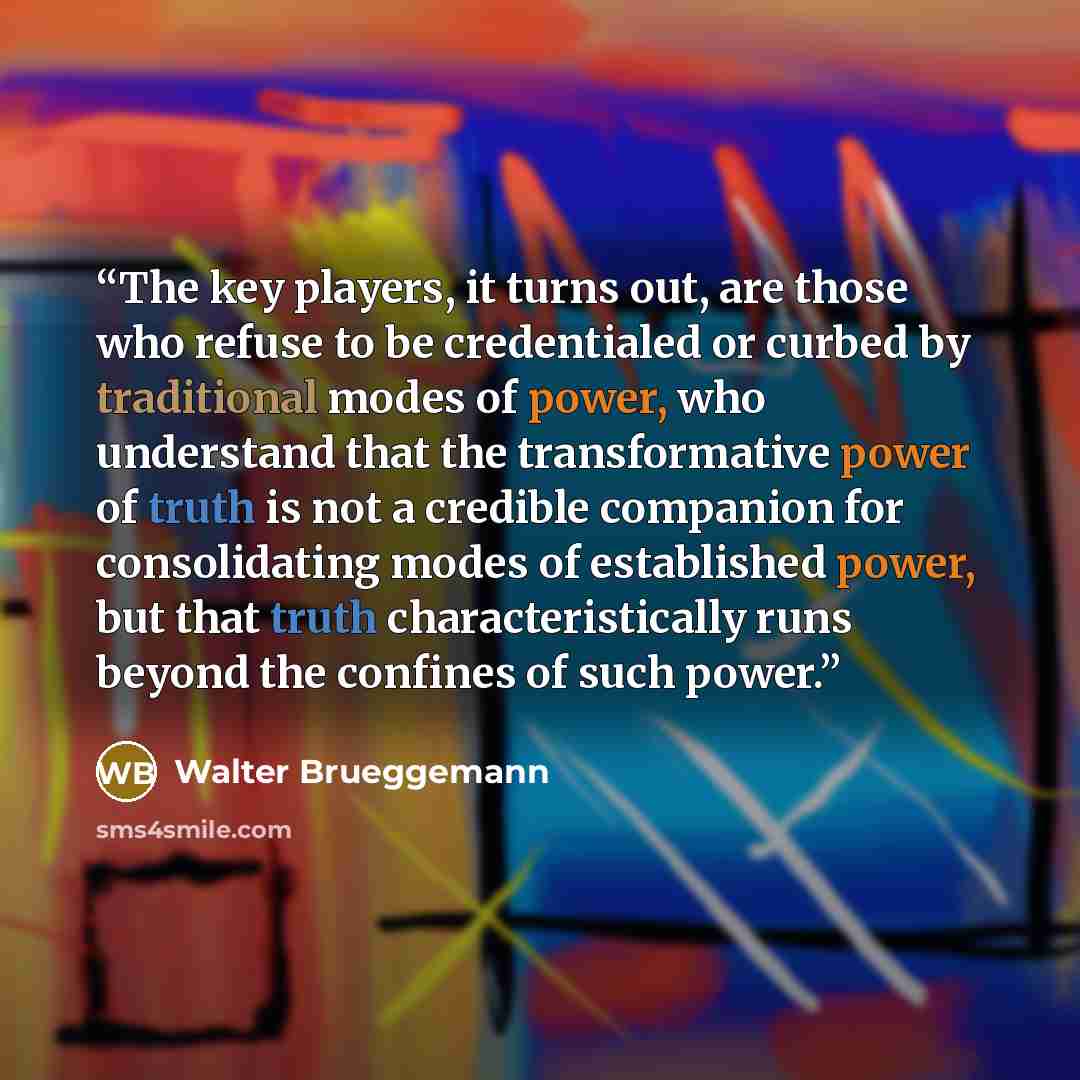 “The key players, it turns out, are those who refuse to be credentialed or curbed by traditional modes of power, who understand that the transformative power of truth is not a credible companion for consolidating modes of established power, but that truth characteristically runs beyond the confines…” quote by Walter Brueggemann