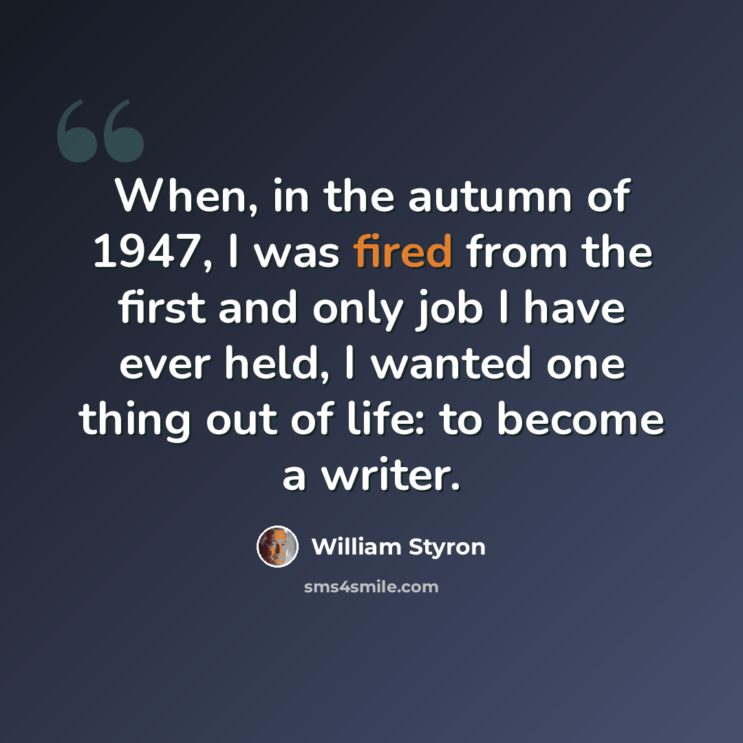 “When, in the autumn of 1947, I was fired from the first and only job I have ever held, I wanted one thing out of life: to become a writer.” quote by William Styron