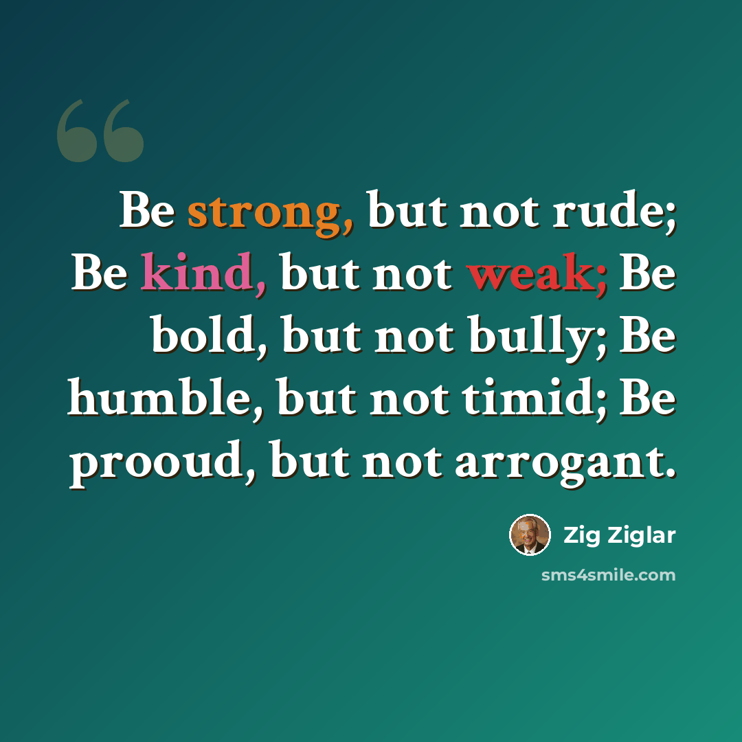 “Be strong, but not rude; Be kind, but not weak; Be bold, but not bully; Be humble, but not timid; Be prooud, but not arrogant.” quote by Zig Ziglar