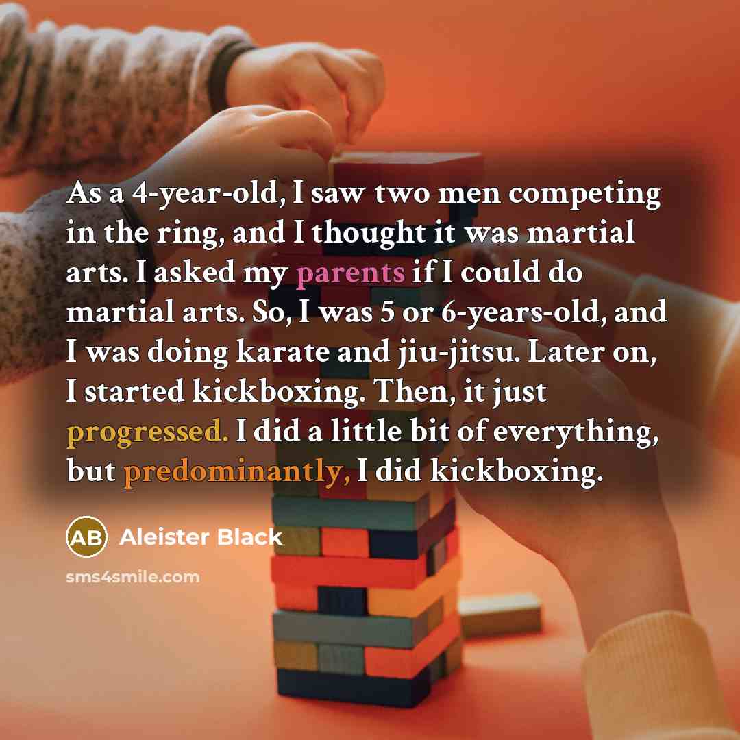 “As a 4-year-old, I saw two men competing in the ring, and I thought it was martial arts. I asked my parents if I could do martial arts. So, I was 5 or 6-years-old, and I was doing karate and jiu-jitsu. Later on, I started kickboxing. Then, it just progressed. I did a little bit of everything, but…” quote by Aleister Black