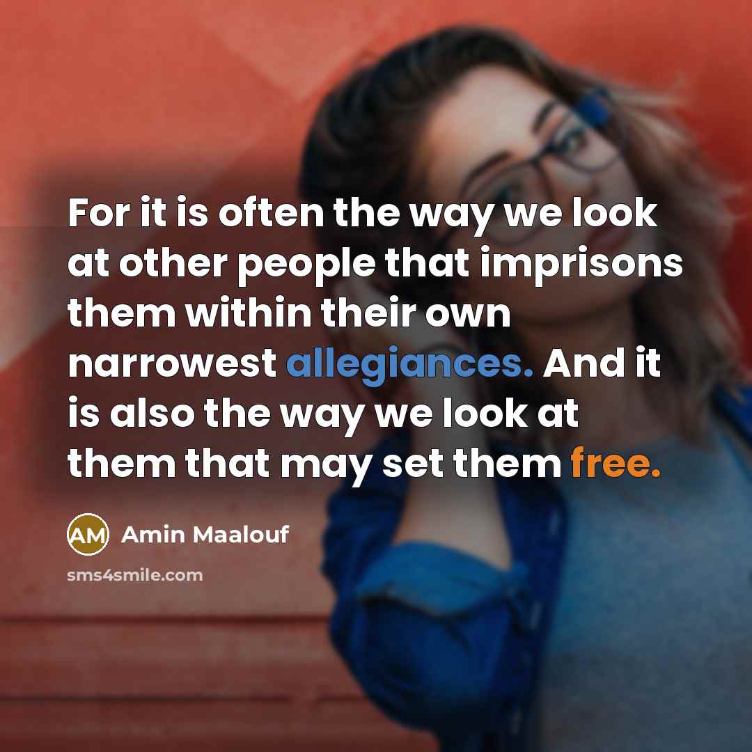 “For it is often the way we look at other people that imprisons them within their own narrowest allegiances. And it is also the way we look at them that may set them free.” quote by Amin Maalouf