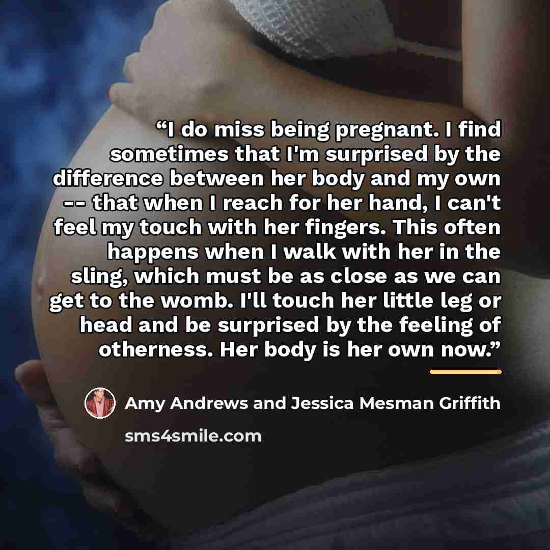 “I do miss being pregnant. I find sometimes that I'm surprised by the difference between her body and my own -- that when I reach for her hand, I can't feel my touch with her fingers. This often happens when I walk with her in the sling, which must be as close as we can get to the womb. I'll touch…” quote by Amy Andrews and Jessica Mesman Griffith