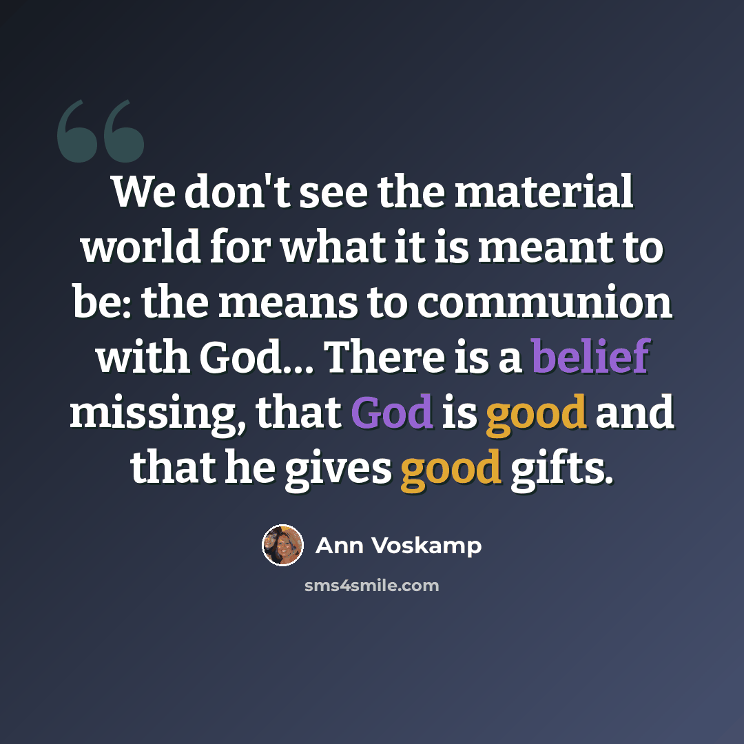“We don't see the material world for what it is meant to be: the means to communion with God… There is a belief missing, that God is good and that he gives good gifts.” quote by Ann Voskamp