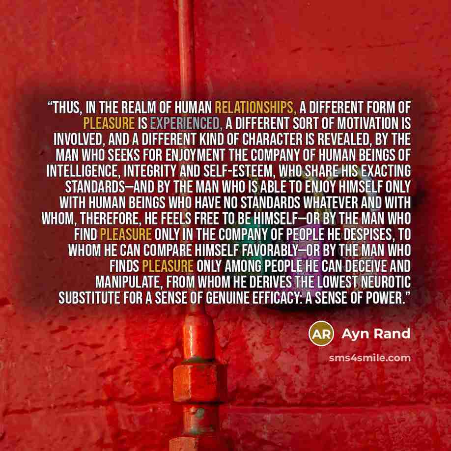 “Thus, in the realm of human relationships, a different form of pleasure is experienced, a different sort of motivation is involved, and a different kind of character is revealed, by the man who seeks for enjoyment the company of human beings of intelligence, integrity and self-esteem, who share…” quote by Ayn Rand
