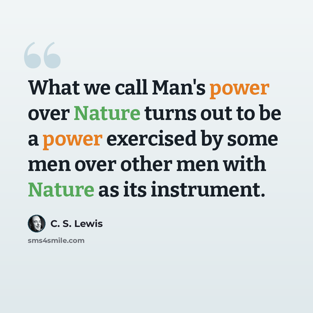 “What we call Man's power over Nature turns out to be a power exercised by some men over other men with Nature as its instrument.” quote by C. S. Lewis