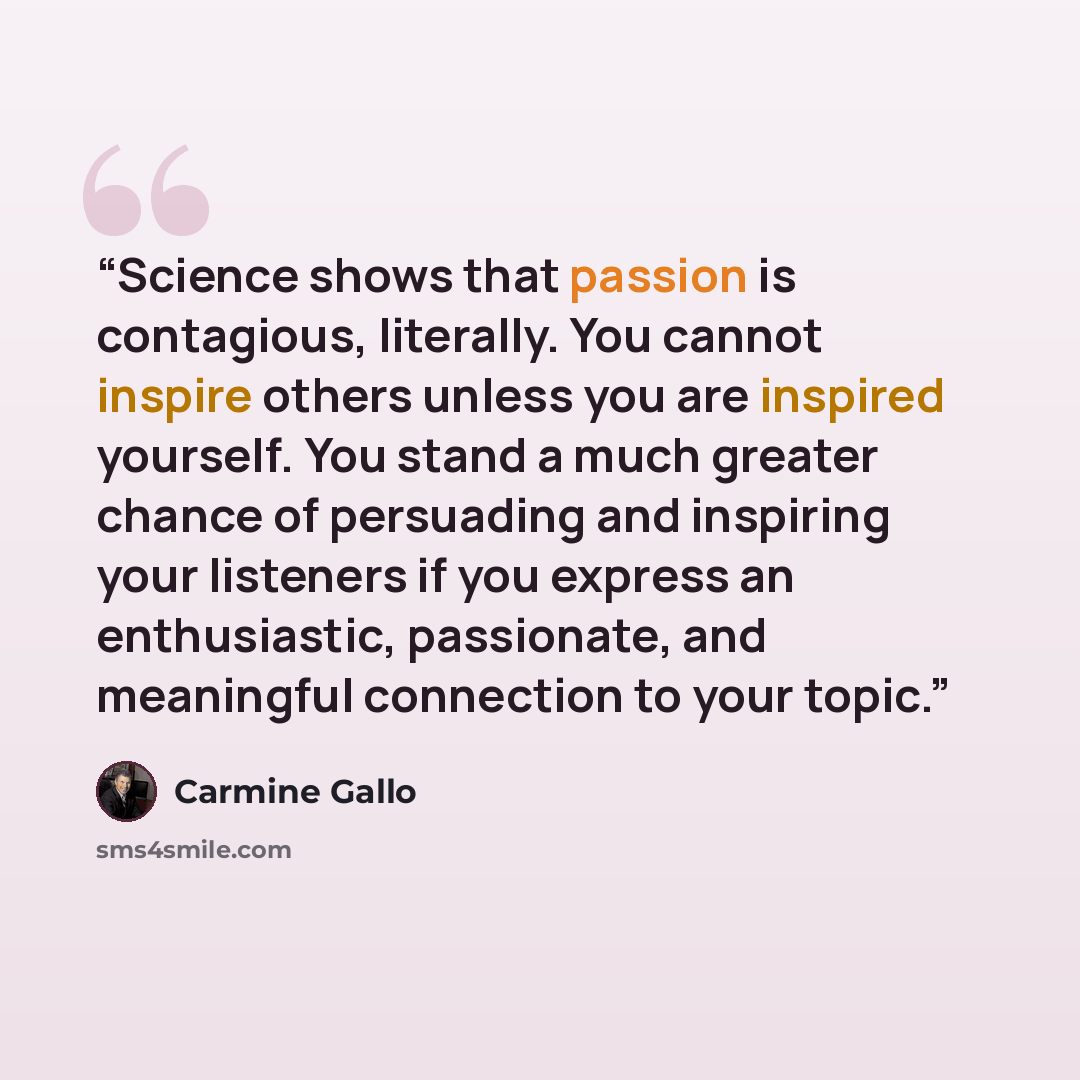 “Science shows that passion is contagious, literally. You cannot inspire others unless you are inspired yourself. You stand a much greater chance of persuading and inspiring your listeners if you express an enthusiastic, passionate, and meaningful connection to your topic.” quote by Carmine Gallo