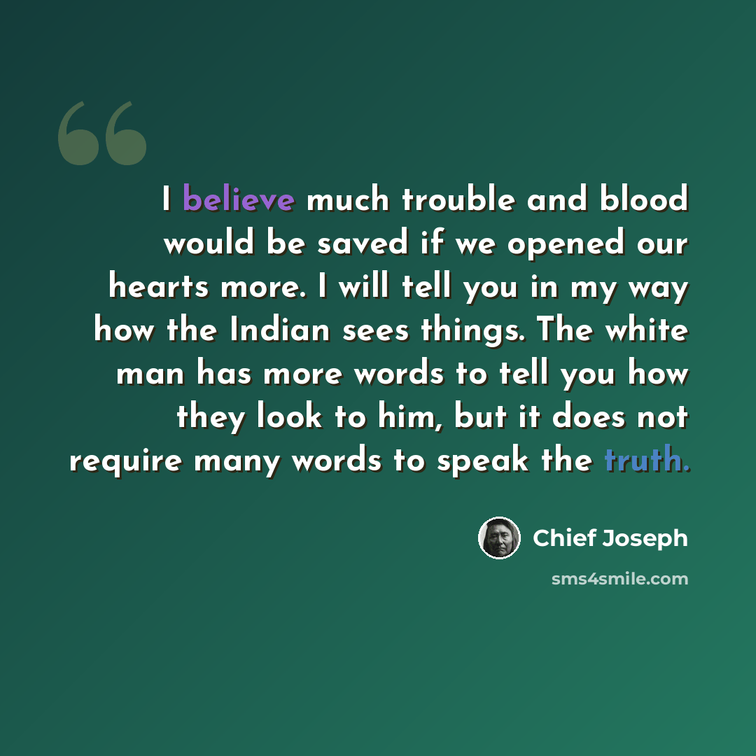 “I believe much trouble and blood would be saved if we opened our hearts more. I will tell you in my way how the Indian sees things. The white man has more words to tell you how they look to him, but it does not require many words to speak the truth.” quote by Chief Joseph