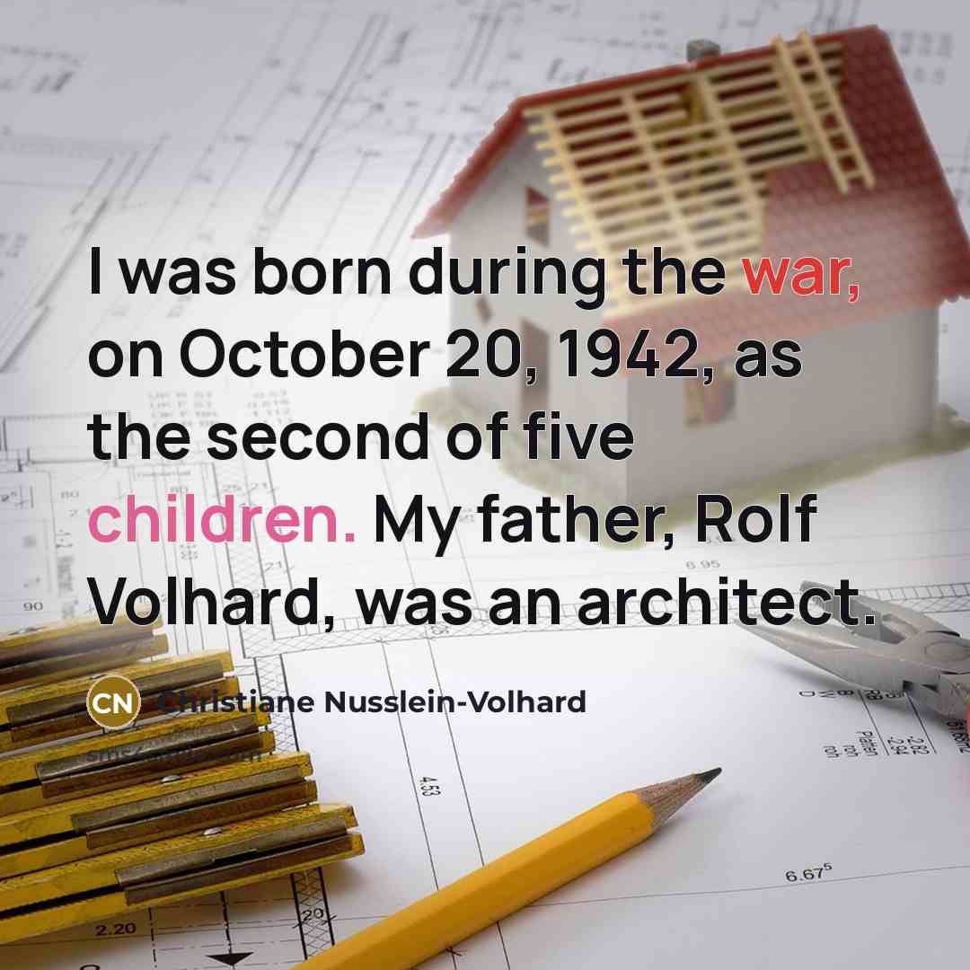 “I was born during the war, on October 20, 1942, as the second of five children. My father, Rolf Volhard, was an architect.” quote by Christiane Nusslein-Volhard