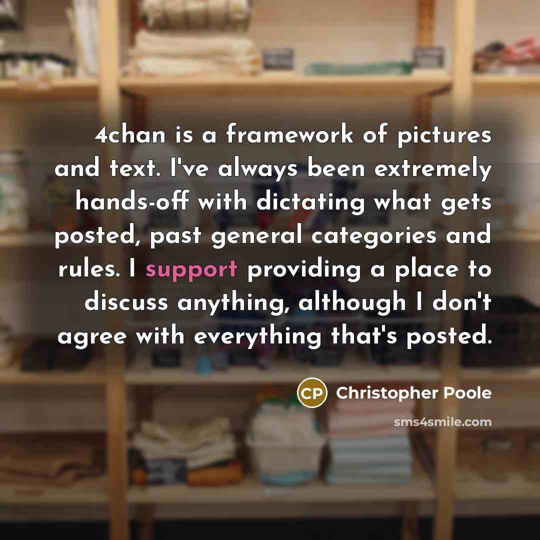 “4chan is a framework of pictures and text. I've always been extremely hands-off with dictating what gets posted, past general categories and rules. I support providing a place to discuss anything, although I don't agree with everything that's posted.” quote by Christopher Poole