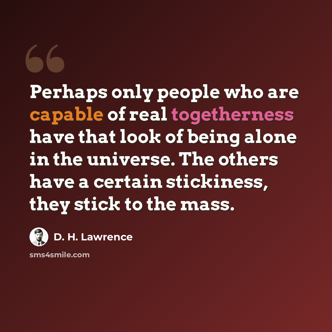 “Perhaps only people who are capable of real togetherness have that look of being alone in the universe. The others have a certain stickiness, they stick to the mass.” quote by D. H. Lawrence